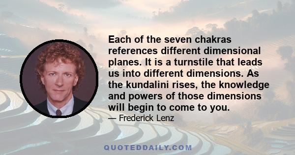 Each of the seven chakras references different dimensional planes. It is a turnstile that leads us into different dimensions. As the kundalini rises, the knowledge and powers of those dimensions will begin to come to