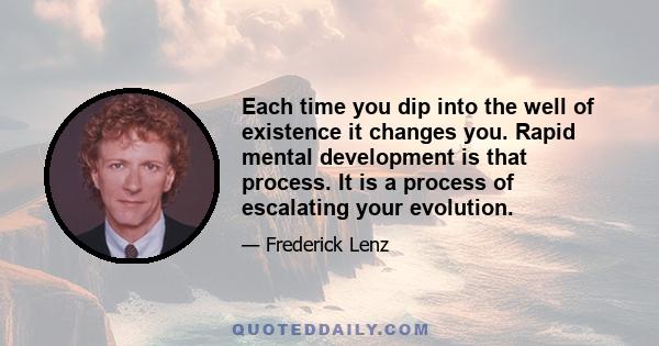 Each time you dip into the well of existence it changes you. Rapid mental development is that process. It is a process of escalating your evolution.