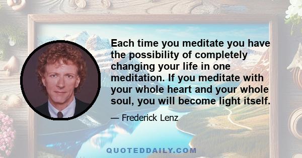 Each time you meditate you have the possibility of completely changing your life in one meditation. If you meditate with your whole heart and your whole soul, you will become light itself.