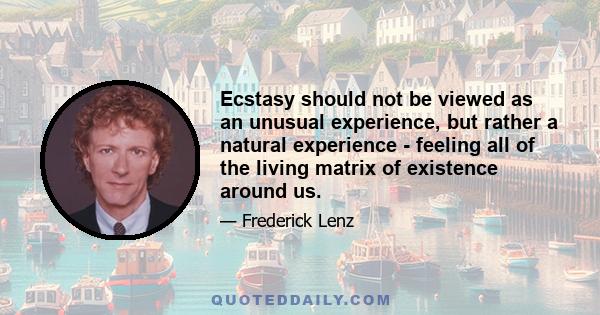 Ecstasy should not be viewed as an unusual experience, but rather a natural experience - feeling all of the living matrix of existence around us.