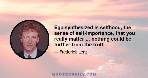 Ego synthesized is selfhood, the sense of self-importance, that you really matter ... nothing could be further from the truth.