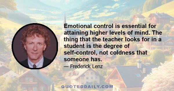 Emotional control is essential for attaining higher levels of mind. The thing that the teacher looks for in a student is the degree of self-control, not coldness that someone has.