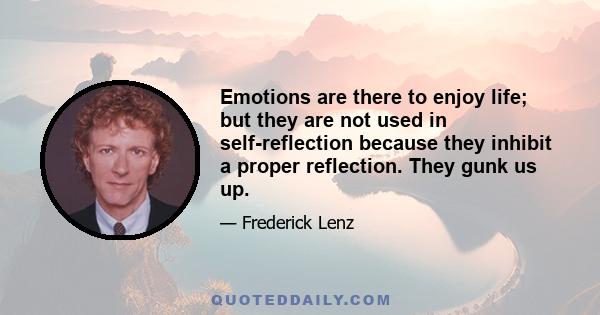 Emotions are there to enjoy life; but they are not used in self-reflection because they inhibit a proper reflection. They gunk us up.