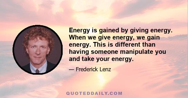 Energy is gained by giving energy. When we give energy, we gain energy. This is different than having someone manipulate you and take your energy.