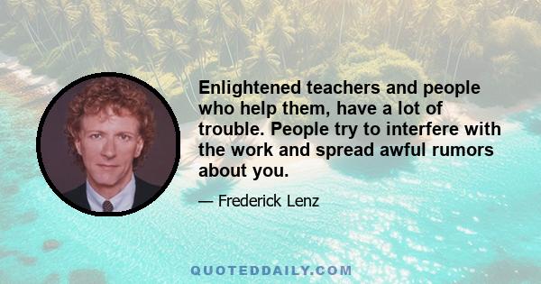 Enlightened teachers and people who help them, have a lot of trouble. People try to interfere with the work and spread awful rumors about you.