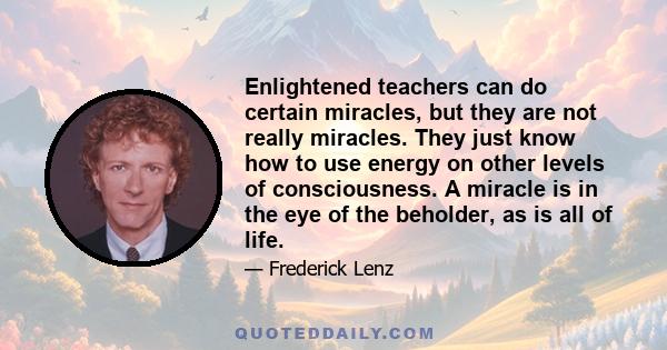 Enlightened teachers can do certain miracles, but they are not really miracles. They just know how to use energy on other levels of consciousness. A miracle is in the eye of the beholder, as is all of life.