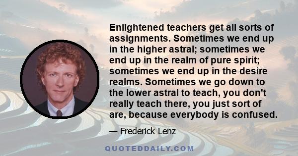 Enlightened teachers get all sorts of assignments. Sometimes we end up in the higher astral; sometimes we end up in the realm of pure spirit; sometimes we end up in the desire realms. Sometimes we go down to the lower