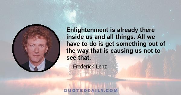 Enlightenment is already there inside us and all things. All we have to do is get something out of the way that is causing us not to see that.