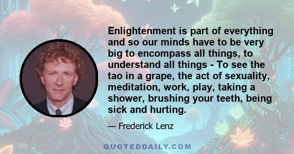 Enlightenment is part of everything and so our minds have to be very big to encompass all things, to understand all things - To see the tao in a grape, the act of sexuality, meditation, work, play, taking a shower,