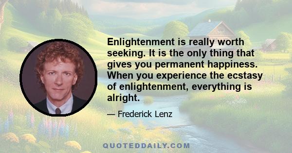 Enlightenment is really worth seeking. It is the only thing that gives you permanent happiness. When you experience the ecstasy of enlightenment, everything is alright.