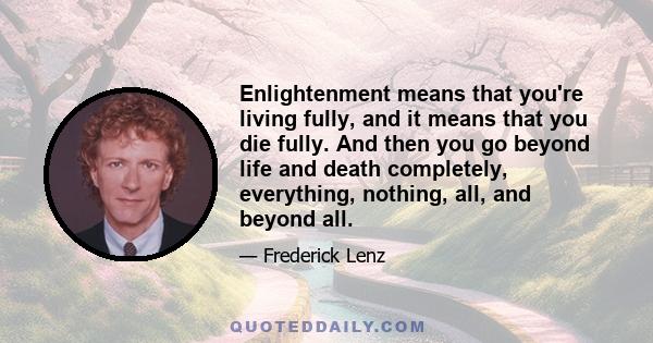 Enlightenment means that you're living fully, and it means that you die fully. And then you go beyond life and death completely, everything, nothing, all, and beyond all.