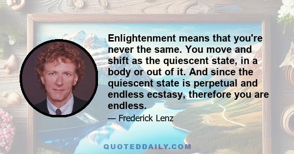 Enlightenment means that you're never the same. You move and shift as the quiescent state, in a body or out of it. And since the quiescent state is perpetual and endless ecstasy, therefore you are endless.