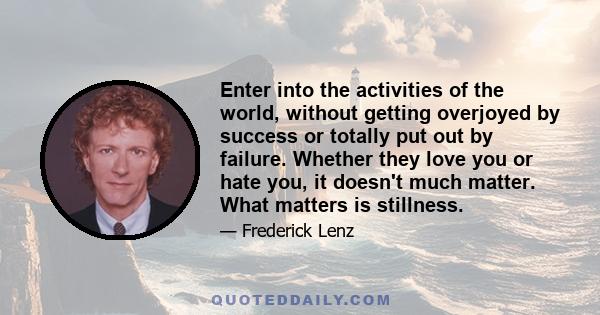 Enter into the activities of the world, without getting overjoyed by success or totally put out by failure. Whether they love you or hate you, it doesn't much matter. What matters is stillness.