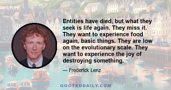 Entities have died, but what they seek is life again. They miss it. They want to experience food again, basic things. They are low on the evolutionary scale. They want to experience the joy of destroying something.