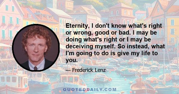 Eternity, I don't know what's right or wrong, good or bad. I may be doing what's right or I may be deceiving myself. So instead, what I'm going to do is give my life to you.