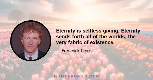 Eternity is selfless giving. Eternity sends forth all of the worlds, the very fabric of existence.