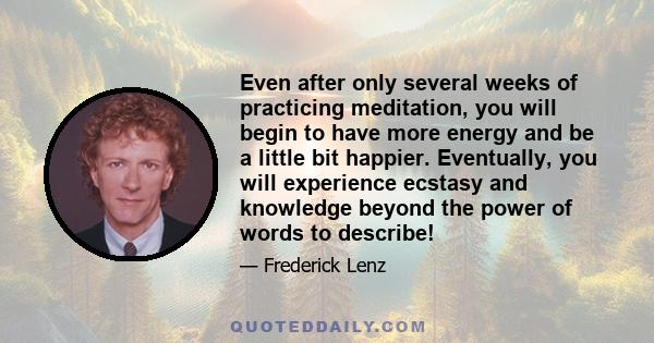 Even after only several weeks of practicing meditation, you will begin to have more energy and be a little bit happier. Eventually, you will experience ecstasy and knowledge beyond the power of words to describe!