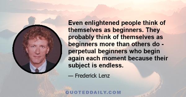 Even enlightened people think of themselves as beginners. They probably think of themselves as beginners more than others do - perpetual beginners who begin again each moment because their subject is endless.