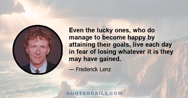 Even the lucky ones, who do manage to become happy by attaining their goals, live each day in fear of losing whatever it is they may have gained.