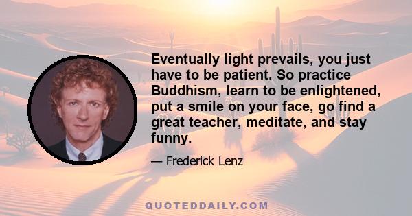 Eventually light prevails, you just have to be patient. So practice Buddhism, learn to be enlightened, put a smile on your face, go find a great teacher, meditate, and stay funny.