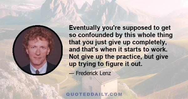 Eventually you're supposed to get so confounded by this whole thing that you just give up completely, and that's when it starts to work. Not give up the practice, but give up trying to figure it out.