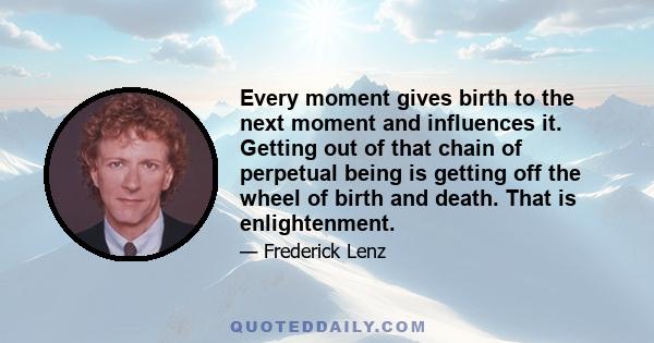 Every moment gives birth to the next moment and influences it. Getting out of that chain of perpetual being is getting off the wheel of birth and death. That is enlightenment.