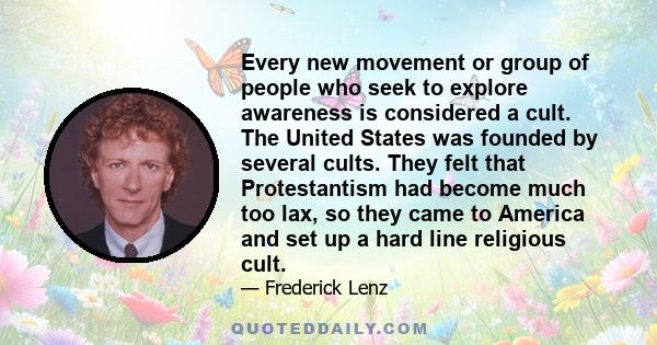 Every new movement or group of people who seek to explore awareness is considered a cult. The United States was founded by several cults. They felt that Protestantism had become much too lax, so they came to America and 