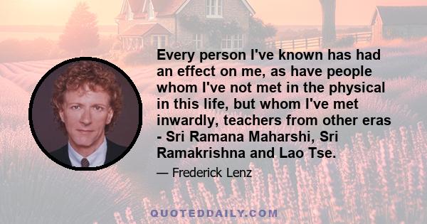 Every person I've known has had an effect on me, as have people whom I've not met in the physical in this life, but whom I've met inwardly, teachers from other eras - Sri Ramana Maharshi, Sri Ramakrishna and Lao Tse.