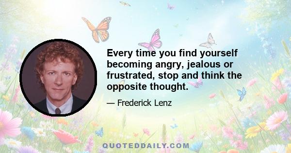 Every time you find yourself becoming angry, jealous or frustrated, stop and think the opposite thought.