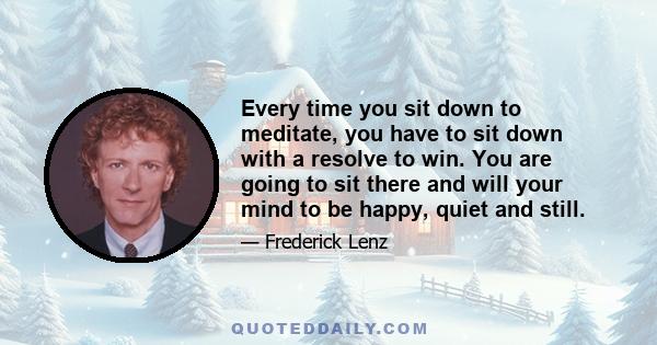 Every time you sit down to meditate, you have to sit down with a resolve to win. You are going to sit there and will your mind to be happy, quiet and still.