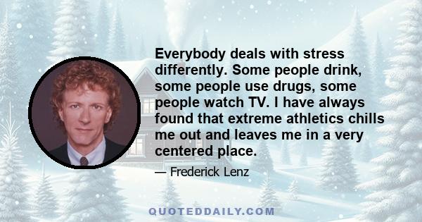 Everybody deals with stress differently. Some people drink, some people use drugs, some people watch TV. I have always found that extreme athletics chills me out and leaves me in a very centered place.