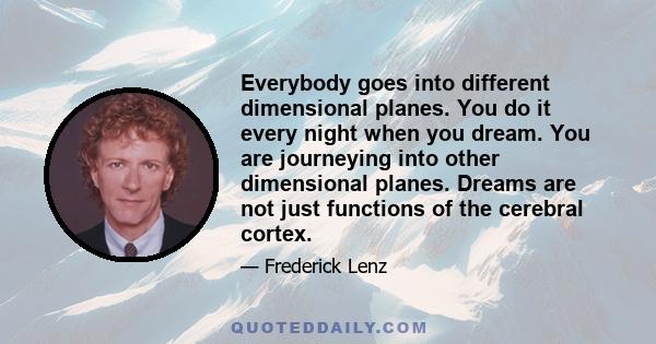 Everybody goes into different dimensional planes. You do it every night when you dream. You are journeying into other dimensional planes. Dreams are not just functions of the cerebral cortex.