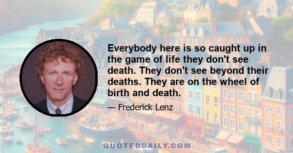 Everybody here is so caught up in the game of life they don't see death. They don't see beyond their deaths. They are on the wheel of birth and death.