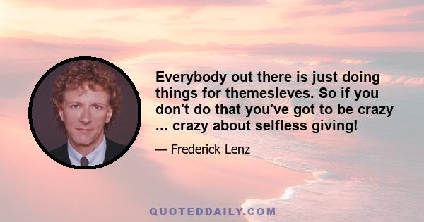 Everybody out there is just doing things for themesleves. So if you don't do that you've got to be crazy ... crazy about selfless giving!