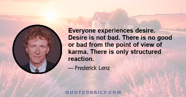 Everyone experiences desire. Desire is not bad. There is no good or bad from the point of view of karma. There is only structured reaction.