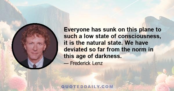 Everyone has sunk on this plane to such a low state of consciousness, it is the natural state. We have deviated so far from the norm in this age of darkness.