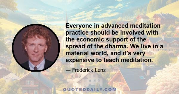 Everyone in advanced meditation practice should be involved with the economic support of the spread of the dharma. We live in a material world, and it's very expensive to teach meditation.