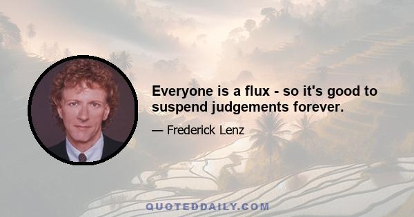 Everyone is a flux - so it's good to suspend judgements forever.