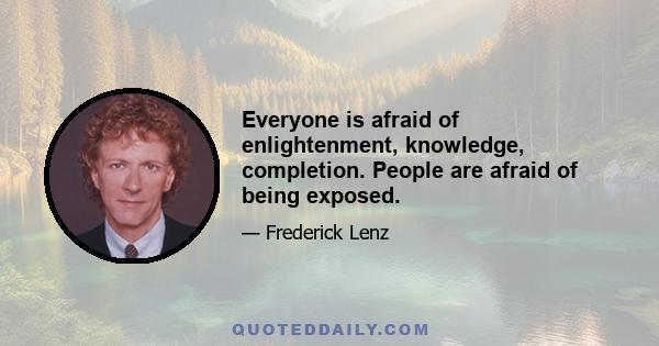 Everyone is afraid of enlightenment, knowledge, completion. People are afraid of being exposed.