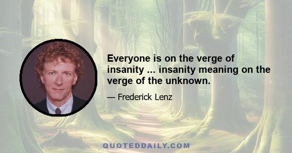 Everyone is on the verge of insanity ... insanity meaning on the verge of the unknown.