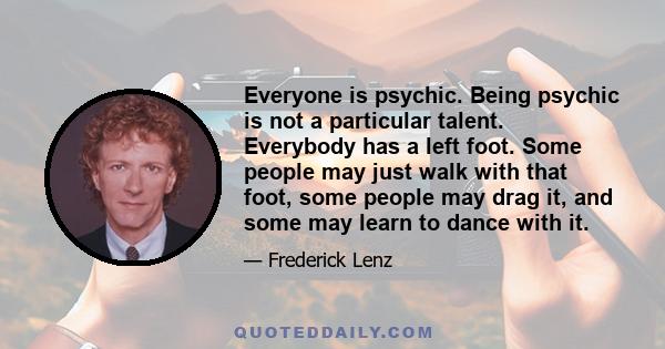 Everyone is psychic. Being psychic is not a particular talent. Everybody has a left foot. Some people may just walk with that foot, some people may drag it, and some may learn to dance with it.