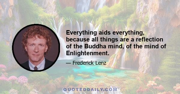 Everything aids everything, because all things are a reflection of the Buddha mind, of the mind of Enlightenment.