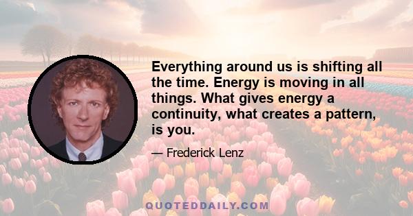 Everything around us is shifting all the time. Energy is moving in all things. What gives energy a continuity, what creates a pattern, is you.