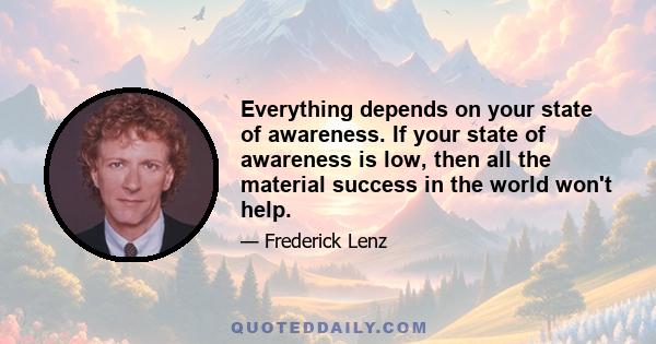 Everything depends on your state of awareness. If your state of awareness is low, then all the material success in the world won't help.