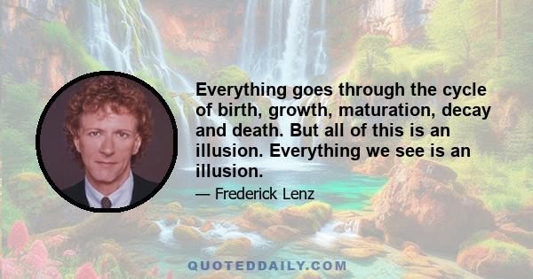 Everything goes through the cycle of birth, growth, maturation, decay and death. But all of this is an illusion. Everything we see is an illusion.