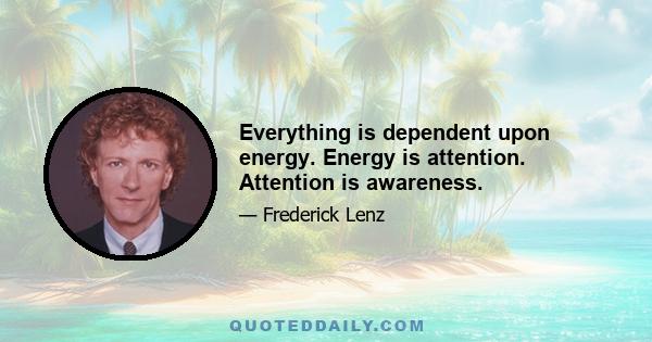 Everything is dependent upon energy. Energy is attention. Attention is awareness.