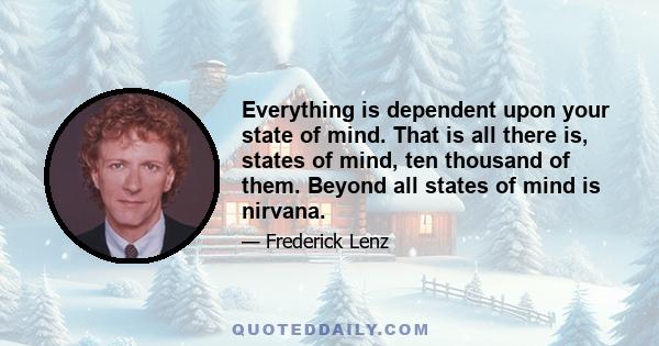 Everything is dependent upon your state of mind. That is all there is, states of mind, ten thousand of them. Beyond all states of mind is nirvana.