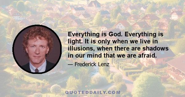 Everything is God. Everything is light. It is only when we live in illusions, when there are shadows in our mind that we are afraid.