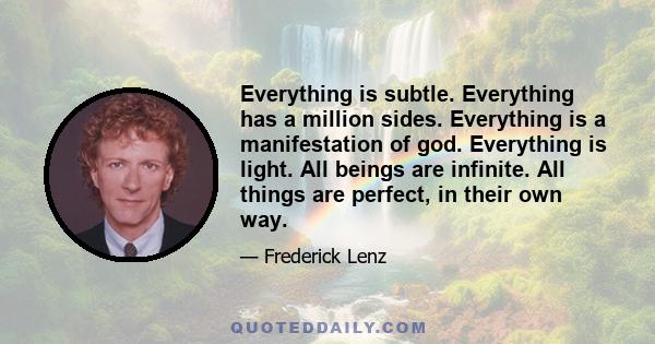 Everything is subtle. Everything has a million sides. Everything is a manifestation of god. Everything is light. All beings are infinite. All things are perfect, in their own way.