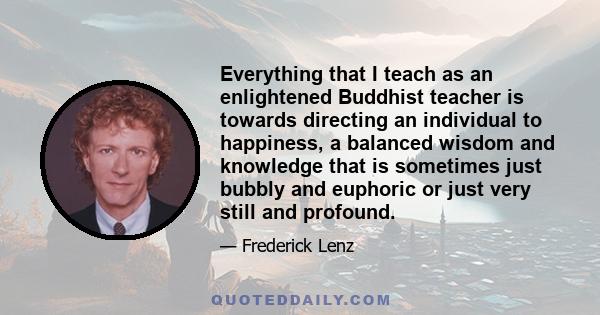 Everything that I teach as an enlightened Buddhist teacher is towards directing an individual to happiness, a balanced wisdom and knowledge that is sometimes just bubbly and euphoric or just very still and profound.